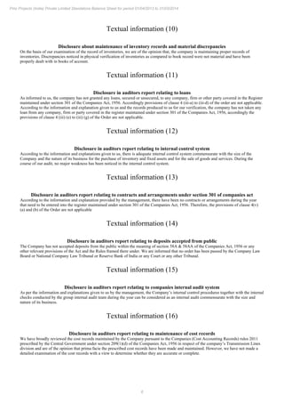 6
Pmc Projects (India) Private Limited Standalone Balance Sheet for period 01/04/2013 to 31/03/2014
Textual information (10)
Disclosure about maintenance of inventory records and material discrepancies
On the basis of our examination of the record of inventories, we are of the opinion that, the company is maintaining proper records of
inventories. Discrepancies noticed in physical verification of inventories as compared to book record were not material and have been
properly dealt with in books of account.
Textual information (11)
Disclosure in auditors report relating to loans
As informed to us, the company has not granted any loans, secured or unsecured, to any company, firm or other party covered in the Register
maintained under section 301 of the Companies Act, 1956. Accordingly provisions of clause 4 (iii-a) to (iii-d) of the order are not applicable.
According to the information and explanation given to us and the records produced to us for our verification, the company has not taken any
loan from any company, firm or party covered in the register maintained under section 301 of the Companies Act, 1956, accordingly the
provisions of clause 4 (iii) (e) to (iii) (g) of the Order are not applicable.
Textual information (12)
Disclosure in auditors report relating to internal control system
According to the information and explanations given to us, there is adequate internal control system commensurate with the size of the
Company and the nature of its business for the purchase of inventory and fixed assets and for the sale of goods and services. During the
course of our audit, no major weakness has been noticed in the internal control system.
Textual information (13)
Disclosure in auditors report relating to contracts and arrangements under section 301 of companies act
According to the information and explanation provided by the management, there have been no contracts or arrangements during the year
that need to be entered into the register maintained under section 301 of the Companies Act, 1956. Therefore, the provisions of clause 4(v)
(a) and (b) of the Order are not applicable
Textual information (14)
Disclosure in auditors report relating to deposits accepted from public
The Company has not accepted deposits from the public within the meaning of section 58A & 58AA of the Companies Act, 1956 or any
other relevant provisions of the Act and the Rules framed there under. We are informed that no order has been passed by the Company Law
Board or National Company Law Tribunal or Reserve Bank of India or any Court or any other Tribunal.
Textual information (15)
Disclosure in auditors report relating to companies internal audit system
As per the information and explanations given to us by the management, the Company’s internal control procedures together with the internal
checks conducted by the group internal audit team during the year can be considered as an internal audit commensurate with the size and
nature of its business.
Textual information (16)
Disclosure in auditors report relating to maintenance of cost records
We have broadly reviewed the cost records maintained by the Company pursuant to the Companies (Cost Accounting Records) rules 2011
prescribed by the Central Government under section 209(1)(d) of the Companies Act, 1956 in respect of the company’s Transmission Lines
division and are of the opinion that prima facie the prescribed cost records have been made and maintained. However, we have not made a
detailed examination of the cost records with a view to determine whether they are accurate or complete.
 