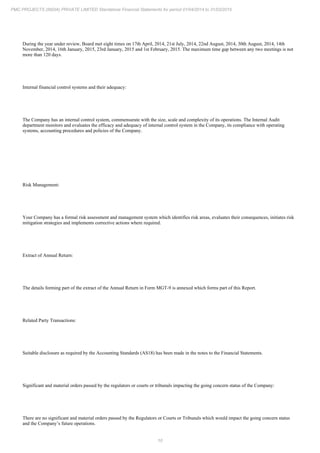 10
PMC PROJECTS (INDIA) PRIVATE LIMITED Standalone Financial Statements for period 01/04/2014 to 31/03/2015
During the year under review, Board met eight times on 17th April, 2014, 21st July, 2014, 22nd August, 2014, 30th August, 2014, 14th
November, 2014, 16th January, 2015, 23rd January, 2015 and 1st February, 2015. The maximum time gap between any two meetings is not
more than 120 days.
Internal financial control systems and their adequacy:
The Company has an internal control system, commensurate with the size, scale and complexity of its operations. The Internal Audit
department monitors and evaluates the efficacy and adequacy of internal control system in the Company, its compliance with operating
systems, accounting procedures and policies of the Company.
Risk Management:
Your Company has a formal risk assessment and management system which identifies risk areas, evaluates their consequences, initiates risk
mitigation strategies and implements corrective actions where required.
Extract of Annual Return:
The details forming part of the extract of the Annual Return in Form MGT-9 is annexed which forms part of this Report.
Related Party Transactions:
Suitable disclosure as required by the Accounting Standards (AS18) has been made in the notes to the Financial Statements.
Significant and material orders passed by the regulators or courts or tribunals impacting the going concern status of the Company:
There are no significant and material orders passed by the Regulators or Courts or Tribunals which would impact the going concern status
and the Company’s future operations.
 