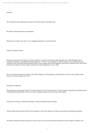11
PMC PROJECTS (INDIA) PRIVATE LIMITED Standalone Financial Statements for period 01/04/2014 to 31/03/2015
Insurance:
The Company has taken appropriate insurance for all assets against foreseeable perils.
Prevention of Sexual Harassment at Workplace:
During the year under review there was no complaints pertaining to sexual harassment.
Auditors & Auditors’ Report:
Pursuant to the provisions of Section 139 of the companies Act, 2013 read with rules made thereunder, M/s. Shah Dhandharia & Co.,
Chartered Accountants, Ahmedabad (Firm Registration No. 118707W), were appointed as statutory auditors of the Company from the
conclusion of the 9th Annual General Meeting (AGM) of the Company held on 30th September, 2014 till the conclusion of the 14th AGM to
be held in the calendar year 2019, subject to ratification of their appointment at every AGM.
Notes to the financial statements referred in the Auditors Report are self-explanatory and therefore do not call for any comments under
Section 134 of the Companies Act, 2013.
Particulars of Employees
The information required under Section 197 of the Companies Act, 2013 read with rule 5 of the Companies (Appointment and Remuneration
of Managerial Personnel) Rules, 2014 are provided in separate annexure which forms part of this Report.
Conservation of Energy, Technology Absorption, Foreign Exchange Earning and Outgo:
All the possible steps have been taken by your Company to achieve the objectives of energy conservation and technology absorption.
The details of foreign earnings and outgo are set out in note 29 of notes to the financial statements for the year ended 31st March, 2015.
 