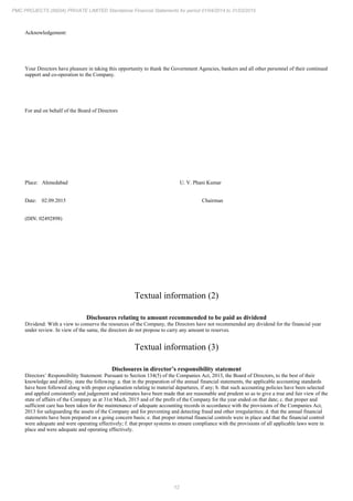 12
PMC PROJECTS (INDIA) PRIVATE LIMITED Standalone Financial Statements for period 01/04/2014 to 31/03/2015
Acknowledgement:
Your Directors have pleasure in taking this opportunity to thank the Government Agencies, bankers and all other personnel of their continued
support and co-operation to the Company.
For and on behalf of the Board of Directors
Place: Ahmedabad U. V. Phani Kumar
Date: 02.09.2015 Chairman
(DIN: 02492898)
Textual information (2)
Disclosures relating to amount recommended to be paid as dividend
Dividend: With a view to conserve the resources of the Company, the Directors have not recommended any dividend for the financial year
under review. In view of the same, the directors do not propose to carry any amount to reserves.
Textual information (3)
Disclosures in director’s responsibility statement
Directors’ Responsibility Statement: Pursuant to Section 134(5) of the Companies Act, 2013, the Board of Directors, to the best of their
knowledge and ability, state the following: a. that in the preparation of the annual financial statements, the applicable accounting standards
have been followed along with proper explanation relating to material departures, if any; b. that such accounting policies have been selected
and applied consistently and judgement and estimates have been made that are reasonable and prudent so as to give a true and fair view of the
state of affairs of the Company as at 31st Mach, 2015 and of the profit of the Company for the year ended on that date; c. that proper and
sufficient care has been taken for the maintenance of adequate accounting records in accordance with the provisions of the Companies Act,
2013 for safeguarding the assets of the Company and for preventing and detecting fraud and other irregularities; d. that the annual financial
statements have been prepared on a going concern basis; e. that proper internal financial controls were in place and that the financial control
were adequate and were operating effectively; f. that proper systems to ensure compliance with the provisions of all applicable laws were in
place and were adequate and operating effectively.
 