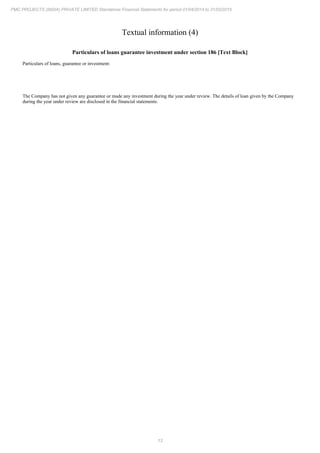 13
PMC PROJECTS (INDIA) PRIVATE LIMITED Standalone Financial Statements for period 01/04/2014 to 31/03/2015
Textual information (4)
Particulars of loans guarantee investment under section 186 [Text Block]
Particulars of loans, guarantee or investment:
The Company has not given any guarantee or made any investment during the year under review. The details of loan given by the Company
during the year under review are disclosed in the financial statements.
 