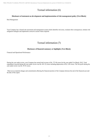 24
PMC PROJECTS (INDIA) PRIVATE LIMITED Standalone Financial Statements for period 01/04/2014 to 31/03/2015
Textual information (6)
Disclosure of statement on development and implementation of risk management policy [Text Block]
Risk Management:
Your Company has a formal risk assessment and management system which identifies risk areas, evaluates their consequences, initiates risk
mitigation strategies and implements corrective actions where required.
Textual information (7)
Disclosure of financial summary or highlights [Text Block]
Financial and Operational Performance:
During the year under review, your Company has earned total revenue of Rs. 727.40 crores for the year ended 31st March, 2015. Total
expenditure incurred during the year under review was Rs. 681.32 crores including deprecation of Rs. 4.98 crores. The Net profit during the
year under review was Rs. 45.91 crores.
There are no material changes and commitments affecting the financial position of the Company between the end of the financial year and
the date of this report.
 