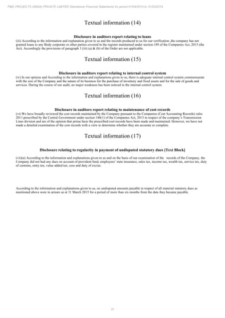 31
PMC PROJECTS (INDIA) PRIVATE LIMITED Standalone Financial Statements for period 01/04/2014 to 31/03/2015
Textual information (14)
Disclosure in auditors report relating to loans
(iii) According to the information and explanation given to us and the records produced to us for our verification ,the company has not
granted loans to any Body corporate or other parties covered in the register maintained under section 189 of the Companies Act, 2013 (the
Act). Accordingly the provisions of paragraph 3 (iii) (a) & (b) of the Order are not applicable.
Textual information (15)
Disclosure in auditors report relating to internal control system
(iv) In our opinion and According to the information and explanations given to us, there is adequate internal control system commensurate
with the size of the Company and the nature of its business for the purchase of inventory and fixed assets and for the sale of goods and
services. During the course of our audit, no major weakness has been noticed in the internal control system.
Textual information (16)
Disclosure in auditors report relating to maintenance of cost records
(vi) We have broadly reviewed the cost records maintained by the Company pursuant to the Companies (Cost Accounting Records) rules
2011 prescribed by the Central Government under section 148(1) of the Companies Act, 2013 in respect of the company’s Transmission
Lines division and are of the opinion that prima facie the prescribed cost records have been made and maintained. However, we have not
made a detailed examination of the cost records with a view to determine whether they are accurate or complete.
Textual information (17)
Disclosure relating to regularity in payment of undisputed statutory dues [Text Block]
(vii)(a) According to the information and explanations given to us and on the basis of our examination of the records of the Company, the
Company did not had any dues on account of provident fund, employees’ state insurance, sales tax, income tax, wealth tax, service tax, duty
of customs, entry tax, value added tax, cess and duty of excise.
According to the information and explanations given to us, no undisputed amounts payable in respect of all material statutory dues as
mentioned above were in arrears as at 31 March 2015 for a period of more than six months from the date they became payable.
 