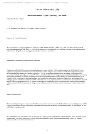 33
PMC PROJECTS (INDIA) PRIVATE LIMITED Standalone Financial Statements for period 01/04/2014 to 31/03/2015
Textual information (23)
Disclosure in auditor’s report explanatory [Text Block]
Independent Auditors’ Report
To the Members of PMC PROJECTS (INDIA) PRIVATE LIMITED
Report on the Financial Statements
We have audited the accompanying financial statements of PMC PROJECTS (INDIA) PRIVATE LIMITED (“the Company”), which
comprise the Balance Sheet as at March 31, 2015, and the Statement of Profit and Loss and Cash Flow Statement for the year then ended,
and a summary of significant accounting policies and other explanatory information.
Management’s Responsibility for the Financial Statements
The Company’s Board of Directors is responsible for the matters stated in Section 134(5) of the Companies Act, 2013 (“the Act”) with
respect to the preparation and presentation of these financial statements that give a true and fair view of the financial position, financial
performance and cash flows of the Company in accordance with the accounting principles generally accepted in India, including the
Accounting Standards specified under Section 133 of the Act, read with Rule 7 of the Companies (Accounts) Rules,2014. This responsibility
also includes maintenance of adequate accounting records in accordance with the provisions of the Act for safeguarding the assets of the
Company and for preventing and detecting frauds and other irregularities; selection and application of appropriate accounting policies;
making judgments and estimates that are reasonable and prudent; and design, implementation and maintenance of adequate internal financial
controls, that were operating effectively for ensuring the accuracy and completeness of the accounting records, relevant to the preparation
and presentation of the financial statements that give a true and fair view and are free from material misstatement, whether due to fraud or
error.
Auditor’s Responsibility
Our responsibility is to express an opinion on these financial statements based on our audit. We have taken into account the provisions of the
Act, the accounting and auditing standards and matters which are required to be included in the audit report under the provisions of the Act
and the Rules made there under.
We conducted our audit in accordance with the Standards on Auditing specified under Section 143(10) of the Act. Those Standards require
that we comply with ethical requirements and plan and perform the audit to obtain reasonable assurance about whether the financial
statements are free from material misstatement.
 