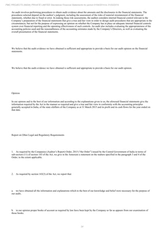 34
PMC PROJECTS (INDIA) PRIVATE LIMITED Standalone Financial Statements for period 01/04/2014 to 31/03/2015
An audit involves performing procedures to obtain audit evidence about the amounts and the disclosures in the financial statements. The
procedures selected depend on the auditor’s judgment, including the assessment of the risks of material misstatement of the financial
statements, whether due to fraud or error. In making those risk assessments, the auditor considers internal financial control relevant to the
Company’s preparation of the financial statements that give a true and fair view in order to design audit procedures that are appropriate in the
circumstances, but not for the purpose of expressing an opinion on whether the Company has in place an adequate internal financial controls
system over financial reporting and the operating effectiveness of such controls. An audit also includes evaluating the appropriateness of the
accounting policies used and the reasonableness of the accounting estimates made by the Company’s Directors, as well as evaluating the
overall presentation of the financial statements.
We believe that the audit evidence we have obtained is sufficient and appropriate to provide a basis for our audit opinion on the financial
statements.
We believe that the audit evidence we have obtained is sufficient and appropriate to provide a basis for our audit opinion.
Opinion
In our opinion and to the best of our information and according to the explanations given to us, the aforesaid financial statements give the
information required by the Act in the manner so required and give a true and fair view in conformity with the accounting principles
generally accepted in India, of the state ofaffairs of the Company as at 31 March 2015 and its profit and its cash flows for the year ended on
that date.
Report on Other Legal and Regulatory Requirements
1. As required by the Companies (Auditor’s Report) Order, 2015 (“the Order”) issued by the Central Government of India in terms of
sub-section (11) of section 143 of the Act, we give in the Annexure a statement on the matters specified in the paragraph 3 and 4 of the
Order, to the extent applicable.
2. As required by section 143(3) of the Act, we report that:
a. we have obtained all the information and explanations which to the best of our knowledge and belief were necessary for the purpose of
our audit;
b. in our opinion proper books of account as required by law have been kept by the Company so far as appears from our examination of
those books.
 