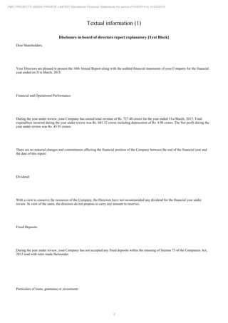 8
PMC PROJECTS (INDIA) PRIVATE LIMITED Standalone Financial Statements for period 01/04/2014 to 31/03/2015
Textual information (1)
Disclosure in board of directors report explanatory [Text Block]
Dear Shareholders,
Your Directors are pleased to present the 10th Annual Report along with the audited financial statements of your Company for the financial
year ended on 31st March, 2015.
Financial and Operational Performance:
During the year under review, your Company has earned total revenue of Rs. 727.40 crores for the year ended 31st March, 2015. Total
expenditure incurred during the year under review was Rs. 681.32 crores including deprecation of Rs. 4.98 crores. The Net profit during the
year under review was Rs. 45.91 crores.
There are no material changes and commitments affecting the financial position of the Company between the end of the financial year and
the date of this report.
Dividend:
With a view to conserve the resources of the Company, the Directors have not recommended any dividend for the financial year under
review. In view of the same, the directors do not propose to carry any amount to reserves.
Fixed Deposits:
During the year under review, your Company has not accepted any fixed deposits within the meaning of Section 73 of the Companies Act,
2013 read with rules made thereunder.
Particulars of loans, guarantee or investment:
 