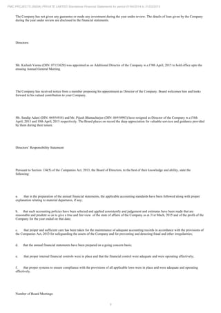 9
PMC PROJECTS (INDIA) PRIVATE LIMITED Standalone Financial Statements for period 01/04/2014 to 31/03/2015
The Company has not given any guarantee or made any investment during the year under review. The details of loan given by the Company
during the year under review are disclosed in the financial statements.
Directors:
Mr. Kailash Varma (DIN: 07153620) was appointed as an Additional Director of the Company w.e.f 9th April, 2015 to hold office upto the
ensuing Annual General Meeting.
The Company has received notice from a member proposing his appointment as Director of the Company. Board welcomes him and looks
forward to his valued contribution to your Company.
Mr. Sandip Adani (DIN: 06954918) and Mr. Pijush Bhattacharjee (DIN: 06954903) have resigned as Director of the Company w.e.f 8th
April, 2015 and 10th April, 2015 respectively. The Board places on record the deep appreciation for valuable services and guidance provided
by them during their tenure.
Directors’ Responsibility Statement:
Pursuant to Section 134(5) of the Companies Act, 2013, the Board of Directors, to the best of their knowledge and ability, state the
following:
a. that in the preparation of the annual financial statements, the applicable accounting standards have been followed along with proper
explanation relating to material departures, if any;
b. that such accounting policies have been selected and applied consistently and judgement and estimates have been made that are
reasonable and prudent so as to give a true and fair view of the state of affairs of the Company as at 31st Mach, 2015 and of the profit of the
Company for the year ended on that date;
c. that proper and sufficient care has been taken for the maintenance of adequate accounting records in accordance with the provisions of
the Companies Act, 2013 for safeguarding the assets of the Company and for preventing and detecting fraud and other irregularities;
d. that the annual financial statements have been prepared on a going concern basis;
e. that proper internal financial controls were in place and that the financial control were adequate and were operating effectively;
f. that proper systems to ensure compliance with the provisions of all applicable laws were in place and were adequate and operating
effectively.
Number of Board Meetings:
 