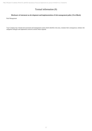 21
PMC PROJECTS (INDIA) PRIVATE LIMITED Standalone Financial Statements for period 01/04/2015 to 31/03/2016
Textual information (8)
Disclosure of statement on development and implementation of risk management policy [Text Block]
Risk Management:
Your Company has a formal risk assessment and management system which identifies risk areas, evaluates their consequences, initiates risk
mitigation strategies and implements corrective actions where required.
 