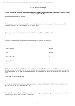 22
PMC PROJECTS (INDIA) PRIVATE LIMITED Standalone Financial Statements for period 01/04/2015 to 31/03/2016
Textual information (9)
Details on policy development and implementation by company on corporate social responsibility initiatives taken
during year [Text Block]
Corporate Social Responsibility Committee:
The Company has constituted Corporate Social Responsibility (CSR) Committee on 9th November, 2015. The present members of the
Committee comprises of Mr. U. V. Phani Kumar and Mr. Kailash Varma.
During the year under review, committee met two times on 27th November, 2015 and 1st February, 2016.
The details of attendance of the members at the committee meetings held during the year ae as under:
Name of Members Meetings
Held Attended
Mr. U. V. Phani Kumar 2 2
Mr. Kailash Varma 2 2
The Company has identified Primary Education, Community Health, Sustainable Livelihood Development and Rural Infrastructure
Development as the core sectors for CSR. The role and functions of the CSR Committee are in conformity with the requirements of Section
135 of the Companies Act, 2013 read with rules made thereunder. The Annual Report on CSR activities are annexed which forms part of this
report.
ANNEXURE TO DIRECTORS REPORT
ANNUAL REPORT ON CORPORATE SOCIAL RESPONSIBILITY (CSR) ACTIVITIES FOR THE FINANCIAL YEAR 2015-16 AS
PER SECTION 135 OF THE COMPANIES ACT, 2013
1. A brief outline of the Companys CSR policy, including overview of projects or programmes proposed to be undertaken and a reference
to the web-link to the CSR policy and projects or programmes:
 