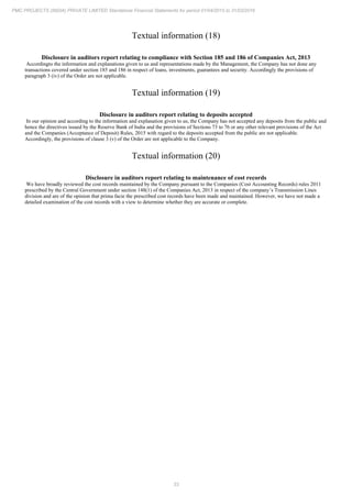 33
PMC PROJECTS (INDIA) PRIVATE LIMITED Standalone Financial Statements for period 01/04/2015 to 31/03/2016
Textual information (18)
Disclosure in auditors report relating to compliance with Section 185 and 186 of Companies Act, 2013
Accordingto the information and explanations given to us and representations made by the Management, the Company has not done any
transactions covered under section 185 and 186 in respect of loans, investments, guarantees and security. Accordingly the provisions of
paragraph 3 (iv) of the Order are not applicable.
Textual information (19)
Disclosure in auditors report relating to deposits accepted
In our opinion and according to the information and explanation given to us, the Company has not accepted any deposits from the public and
hence the directives issued by the Reserve Bank of India and the provisions of Sections 73 to 76 or any other relevant provisions of the Act
and the Companies (Acceptance of Deposit) Rules, 2015 with regard to the deposits accepted from the public are not applicable.
Accordingly, the provisions of clause 3 (v) of the Order are not applicable to the Company.
Textual information (20)
Disclosure in auditors report relating to maintenance of cost records
We have broadly reviewed the cost records maintained by the Company pursuant to the Companies (Cost Accounting Records) rules 2011
prescribed by the Central Government under section 148(1) of the Companies Act, 2013 in respect of the company’s Transmission Lines
division and are of the opinion that prima facie the prescribed cost records have been made and maintained. However, we have not made a
detailed examination of the cost records with a view to determine whether they are accurate or complete.
 