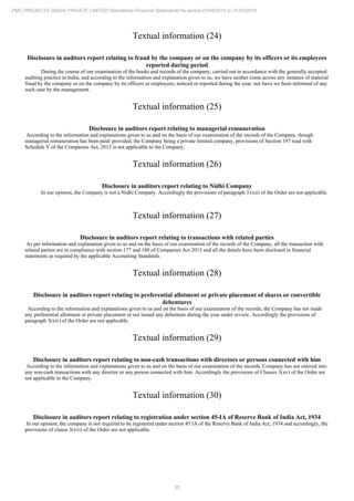 35
PMC PROJECTS (INDIA) PRIVATE LIMITED Standalone Financial Statements for period 01/04/2015 to 31/03/2016
Textual information (24)
Disclosure in auditors report relating to fraud by the company or on the company by its officers or its employees
reported during period
During the course of our examination of the books and records of the company, carried out in accordance with the generally accepted
auditing practice in India, and according to the information and explanation given to us, we have neither come across any instance of material
fraud by the company or on the company by its officers or employees, noticed or reported during the year, nor have we been informed of any
such case by the management.
Textual information (25)
Disclosure in auditors report relating to managerial remuneration
According to the information and explanations given to us and on the basis of our examination of the records of the Company, though
managerial remuneration has been paid/ provided, the Company being a private limited company, provisions of Section 197 read with
Schedule V of the Companies Act, 2013 is not applicable to the Company.
Textual information (26)
Disclosure in auditors report relating to Nidhi Company
In our opinion, the Company is not a Nidhi Company. Accordingly the provisions of paragraph 3 (xii) of the Order are not applicable.
Textual information (27)
Disclosure in auditors report relating to transactions with related parties
As per information and explanation given to us and on the basis of our examination of the records of the Company, all the transaction with
related parties are in compliance with section 177 and 188 of Companies Act 2013 and all the details have been disclosed in financial
statements as required by the applicable Accounting Standards.
Textual information (28)
Disclosure in auditors report relating to preferential allotment or private placement of shares or convertible
debentures
According to the information and explanations given to us and on the basis of our examination of the records, the Company has not made
any preferential allotment or private placement or not issued any debenture during the year under review. Accordingly the provisions of
paragraph 3(xiv) of the Order are not applicable.
Textual information (29)
Disclosure in auditors report relating to non-cash transactions with directors or persons connected with him
According to the information and explanations given to us and on the basis of our examination of the records, Company has not entered into
any non-cash transactions with any director or any person connected with him. Accordingly the provisions of Clauses 3(xv) of the Order are
not applicable to the Company.
Textual information (30)
Disclosure in auditors report relating to registration under section 45-IA of Reserve Bank of India Act, 1934
In our opinion, the company is not required to be registered under section 45 IA of the Reserve Bank of India Act, 1934 and accordingly, the
provisions of clause 3(xvi) of the Order are not applicable.
 