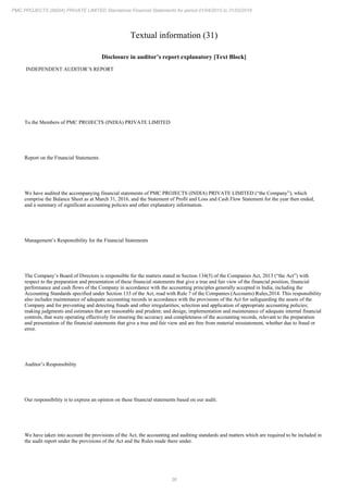 36
PMC PROJECTS (INDIA) PRIVATE LIMITED Standalone Financial Statements for period 01/04/2015 to 31/03/2016
Textual information (31)
Disclosure in auditor’s report explanatory [Text Block]
INDEPENDENT AUDITOR’S REPORT
To the Members of PMC PROJECTS (INDIA) PRIVATE LIMITED
Report on the Financial Statements
We have audited the accompanying financial statements of PMC PROJECTS (INDIA) PRIVATE LIMITED (“the Company”), which
comprise the Balance Sheet as at March 31, 2016, and the Statement of Profit and Loss and Cash Flow Statement for the year then ended,
and a summary of significant accounting policies and other explanatory information.
Management’s Responsibility for the Financial Statements
The Company’s Board of Directors is responsible for the matters stated in Section 134(5) of the Companies Act, 2013 (“the Act”) with
respect to the preparation and presentation of these financial statements that give a true and fair view of the financial position, financial
performance and cash flows of the Company in accordance with the accounting principles generally accepted in India, including the
Accounting Standards specified under Section 133 of the Act, read with Rule 7 of the Companies (Accounts) Rules,2014. This responsibility
also includes maintenance of adequate accounting records in accordance with the provisions of the Act for safeguarding the assets of the
Company and for preventing and detecting frauds and other irregularities; selection and application of appropriate accounting policies;
making judgments and estimates that are reasonable and prudent; and design, implementation and maintenance of adequate internal financial
controls, that were operating effectively for ensuring the accuracy and completeness of the accounting records, relevant to the preparation
and presentation of the financial statements that give a true and fair view and are free from material misstatement, whether due to fraud or
error.
Auditor’s Responsibility
Our responsibility is to express an opinion on these financial statements based on our audit.
We have taken into account the provisions of the Act, the accounting and auditing standards and matters which are required to be included in
the audit report under the provisions of the Act and the Rules made there under.
 