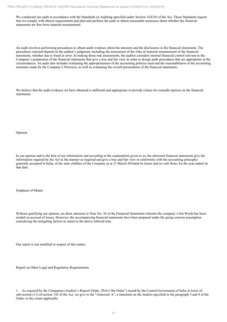 37
PMC PROJECTS (INDIA) PRIVATE LIMITED Standalone Financial Statements for period 01/04/2015 to 31/03/2016
We conducted our audit in accordance with the Standards on Auditing specified under Section 143(10) of the Act. Those Standards require
that we comply with ethical requirements and plan and perform the audit to obtain reasonable assurance about whether the financial
statements are free from material misstatement.
An audit involves performing procedures to obtain audit evidence about the amounts and the disclosures in the financial statements. The
procedures selected depend on the auditor’s judgment, including the assessment of the risks of material misstatement of the financial
statements, whether due to fraud or error. In making those risk assessments, the auditor considers internal financial control relevant to the
Company’s preparation of the financial statements that give a true and fair view in order to design audit procedures that are appropriate in the
circumstances. An audit also includes evaluating the appropriateness of the accounting policies used and the reasonableness of the accounting
estimates made by the Company’s Directors, as well as evaluating the overall presentation of the financial statements.
We believe that the audit evidence we have obtained is sufficient and appropriate to provide a basis for ouraudit opinion on the financial
statements.
Opinion
In our opinion and to the best of our information and according to the explanations given to us, the aforesaid financial statements give the
information required by the Act in the manner so required and give a true and fair view in conformity with the accounting principles
generally accepted in India, of the state ofaffairs of the Company as at 31 March 2016and its losses and its cash flows for the year ended on
that date.
Emphasis of Matter
Without qualifying our opinion, we draw attention to Note No. 34 of the Financial Statements wherein the company’s Net Worth has been
eroded on account of losses. However, the accompanying financial statements have been prepared under the going concern assumption
considering the mitigating factors as stated in the above referred note.
Our report is not modified in respect of this matter.
Report on Other Legal and Regulatory Requirements
1. As required by the Companies (Auditor’s Report) Order, 2016 (“the Order”) issued by the Central Government of India in terms of
sub-section (11) of section 143 of the Act, we give in the “Annexure A”, a statement on the matters specified in the paragraph 3 and 4 of the
Order, to the extent applicable.
 