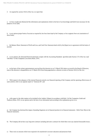 38
PMC PROJECTS (INDIA) PRIVATE LIMITED Standalone Financial Statements for period 01/04/2015 to 31/03/2016
2. As required by section 143(3) of the Act, we report that:
a. we have sought and obtained all the information and explanations which to the best of our knowledge and belief were necessary for the
purposes of our audit;
b. in our opinion proper books of account as required by law have been kept by the Company so far as appears from our examination of
those books.
c. the Balance Sheet, Statement of Profit and Loss, and Cash Flow Statement dealt with by this Report are in agreement with the books of
account.
d. in our opinion, the aforesaid financial statements comply with the Accounting Standards specified under Section 133 of the Act, read
with Rule 7 of the Companies (Accounts) Rules, 2014;
e. on the basis of the written representations received from the directors as on 31 March 2016 taken on record by the Board of Directors,
none of the directors is disqualified as on 31 March 2016 from being appointed as a director in terms of Section 164 (2) of the Act;
f. With respect to the adequacy of the internal financial controls over financial reporting of the Company and the operating effectiveness of
such controls, refer to our separate report in “Annexure B”; and
g. with respect to the other matters to be included in the Auditor’s Report in accordance with Rule 11of the Companies (Audit and
Auditors) Rules, 2014, in our opinion and to the best of our information and according to the explanations given to us:
a) the Company has disclosed the impact of pending litigations on its financial position in its financial statements – Refer Note 30(a) to the
financial statements;
b) The Company did not have any long-term contracts including derivative contracts for which there were any material foreseeable losses;
c) There were no amounts which were required to be transferred to investor education and protection fund.
 