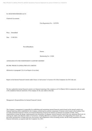 39
PMC PROJECTS (INDIA) PRIVATE LIMITED Standalone Financial Statements for period 01/04/2015 to 31/03/2016
For SHAH DHANDHARIA & CO
Chartered Accountants
Firm Registration No – 118707W
Place : Ahmedabad
Date : 31/08/2016
PravinDhandharia
Partner
Membership No. 115490
ANNEXURE-B TO THE INDEPENDENT AUDITOR’S REPORT
RE:PMC PROJECTS (INDIA) PRIVATE LIMITED
(Referred to in paragraph 2 (f) of our Report of even date)
Report on the Internal Financial Controls under Clause i of sub-section 3 of section 143 of the Companies Act 2013 (the act).
We have audited the internal financial controls over financial reporting of the company as of 31st March, 2016 in conjunction with our audit
of the standalone financial statements of the company for the year ended on that date.
Management’s Responsibilities for Internal Financial Controls
The Company’s management is responsible for establishing and maintaining internal financial controls based on the internal control over
financial reporting criteria established by the Company considering the essential components of internal control stated in the Guidance Note
on Audit of Internal Financial Controls over Financial Reporting issued by the Institute of Chartered Accountants of India. These
responsibilities include the design, implementation and maintenance of adequate internal financial controls that were operating effectively for
ensuring the orderly and efficient conduct of its business, including adherence to company’s policies, the safeguarding of its assets, the
prevention and detection of frauds and errors, the accuracy and completeness of the accounting records, and the timely preparation of reliable
financial information, as required under the Companies Act, 2013.
 