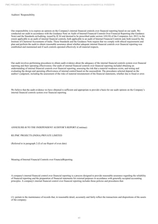 40
PMC PROJECTS (INDIA) PRIVATE LIMITED Standalone Financial Statements for period 01/04/2015 to 31/03/2016
Auditors’ Responsibility
Our responsibility is to express an opinion on the Company's internal financial controls over financial reporting based on our audit. We
conducted our audit in accordance with the Guidance Note on Audit of Internal Financial Controls Over Financial Reporting (the Guidance
Note) and the Standards onAuditing, issued by ICAI and deemed to be prescribed under section 143(10) of the Companies Act, 2013, to the
extent applicable to an audit of internal financial controls, both applicable to an audit of Internal Financial Controls and, both issued by the
Institute of Chartered Accountants of India. Those Standards and the Guidance Note require that we comply with ethical requirements and
plan and perform the audit to obtain reasonable assurance about whether adequate internal financial controls over financial reporting was
established and maintained and if such controls operated effectively in all material respects.
Our audit involves performing procedures to obtain audit evidence about the adequacy of the internal financial controls system over financial
reporting and their operating effectiveness. Our audit of internal financial controls over financial reporting included obtaining an
understanding of internal financial controls over financial reporting, assessing the risk that a material weakness exists, and testing and
evaluating the design and operating effectiveness of internal control based on the assessedrisk. The procedures selected depend on the
auditor’s judgment, including the assessment of the risks of material misstatement of the financial statements, whether due to fraud or error.
We believe that the audit evidence we have obtained is sufficient and appropriate to provide a basis for our audit opinion on the Company’s
internal financial controls system over financial reporting.
ANNEXURE-B TO THE INDEPENDENT AUDITOR’S REPORT (Continue)
RE:PMC PROJECTS (INDIA) PRIVATE LIMITED
(Referred to in paragraph 2 (f) of our Report of even date)
Meaning of Internal Financial Controls over FinancialReporting
A company's internal financial control over financial reporting is a process designed to provide reasonable assurance regarding the reliability
of financial reporting and the preparation of financial statements for external purposes in accordance with generally accepted accounting
principles. A company's internal financial control over financial reporting includes those policies and procedures that:
(1) pertain to the maintenance of records that, in reasonable detail, accurately and fairly reflect the transactions and dispositions of the assets
of the company;
 