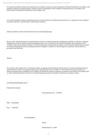 41
PMC PROJECTS (INDIA) PRIVATE LIMITED Standalone Financial Statements for period 01/04/2015 to 31/03/2016
(2) provide reasonable assurance that transactions are recorded as necessary to permit preparation of financial statements in accordance with
generally accepted accounting principles, and that receipts and expenditures of the company are being made only in accordance with
authorizations of management and directors of the company; and
(3) provide reasonable assurance regarding prevention or timely detection of unauthorized acquisition, use, or disposition of the company's
assets that could have a material effect on the financial statements.
Inherent Limitations of Internal Financial Controls over Financial Reporting
Because of the inherent limitations of internal financial controls over financial reporting, including the possibility of collusion or improper
management override of controls, material misstatements due to error or fraud may occur and not be detected. Also, projections of any
evaluation of the internal financial controls over financial reporting to future periods are subject to the risk that the internal financial control
over financialreporting may become inadequate because of changes in conditions, or that the degree of compliance with the policies or
procedures may deteriorate.
Opinion
In our opinion, the Company has, in all material respects, an adequate internal financial controls system over financial reporting and such
internal financial controls over financial reporting were operating effectively as at March 31, 2016, based on the internal control over
financial reporting criteria established by the Company considering the essential components of internal control stated in the Guidance Note
on Audit of Internal Financial Controls Over Financial Reporting issued by the Institute of Chartered Accountants of India.
For SHAH DHANDHARIA & CO
Chartered Accountants
Firm Registration No – 118707W
Place : Ahmedabad
Date : 31/08/2016
PravinDhandharia
Partner
Membership No. 115490
 