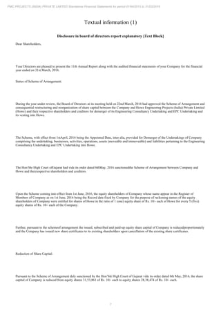 7
PMC PROJECTS (INDIA) PRIVATE LIMITED Standalone Financial Statements for period 01/04/2015 to 31/03/2016
Textual information (1)
Disclosure in board of directors report explanatory [Text Block]
Dear Shareholders,
Your Directors are pleased to present the 11th Annual Report along with the audited financial statements of your Company for the financial
year ended on 31st March, 2016.
Status of Scheme of Arrangement:
During the year under review, the Board of Directors at its meeting held on 22nd March, 2016 had approved the Scheme of Arrangement and
consequential restructuring and reorganization of share capital between the Company and Howe Engineering Projects (India) Private Limited
(Howe) and their respective shareholders and creditors for demerger of its Engineering Consultancy Undertaking and EPC Undertaking and
its vesting into Howe.
The Scheme, with effect from 1stApril, 2016 being the Appointed Date, inter alia, provided for Demerger of the Undertakings of Company
comprising the undertaking, businesses, activities, operations, assets (moveable and immoveable) and liabilities pertaining to the Engineering
Consultancy Undertaking and EPC Undertaking into Howe.
The Hon’ble High Court ofGujarat had vide its order dated 6thMay, 2016 sanctionedthe Scheme of Arrangement between Company and
Howe and theirrespective shareholders and creditors.
Upon the Scheme coming into effect from 1st June, 2016, the equity shareholders of Company whose name appear in the Register of
Members of Company as on 1st June, 2016 being the Record date fixed by Company for the purpose of reckoning names of the equity
shareholders of Company were entitled for shares of Howe in the ratio of 1 (one) equity share of Rs. 10/- each of Howe for every 5 (five)
equity shares of Rs. 10/- each of the Company.
Further, pursuant to the schemeof arrangement the issued, subscribed and paid-up equity share capital of Company is reducedproportionately
and the Company has issued new share certificates to its existing shareholders upon cancellation of the existing share certificates.
Reduction of Share Capital:
Pursuant to the Scheme of Arrangement duly sanctioned by the Hon’ble High Court of Gujarat vide its order dated 6th May, 2016, the share
capital of Company is reduced from equity shares 31,53,861 of Rs. 10/- each to equity shares 28,38,474 of Rs. 10/- each.
 