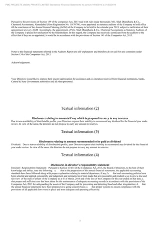 9
PMC PROJECTS (INDIA) PRIVATE LIMITED Standalone Financial Statements for period 01/04/2015 to 31/03/2016
Pursuant to the provisions of Section 139 of the companies Act, 2013 read with rules made thereunder, M/s. Shah Dhandharia & Co.,
Chartered Accountants, Ahmedabad (Firm Registration No. 118707W), were appointed as statutory auditors of the Company to hold office
till the conclusion of the Annual General Meeting (AGM) of the Company to be held in the calendar year 2019, subject to ratification of their
appointment at every AGM. Accordingly, the appointment of M/s. Shah Dhandharia & Co., Chartered Accountants as Statutory Auditors of
the Company is placed for ratification by the Shareholders. In this regard, the Company has received a certificate from the auditors to the
effect that if they are re-appointed, it would be in accordance with the provisions of Section 141 of the Companies Act, 2013.
Notes to the financial statements referred in the Auditors Report are self-explanatory and therefore do not call for any comments under
Section 134 of the Companies Act, 2013.
Acknowledgement:
Your Directors would like to express their sincere appreciation for assistance and co-operation received from financial institutions, banks,
Central & State Government authorities and all other personnel.
Textual information (2)
Disclosure relating to amounts if any which is proposed to carry to any reserves
Due to non-availability of distributable profits, your Directors express their inability to recommend any dividend for the financial year under
review. In view of the same, the directors do not propose to carry any amount to reserves.
Textual information (3)
Disclosures relating to amount recommended to be paid as dividend
Dividend: Due to non-availability of distributable profits, your Directors express their inability to recommend any dividend for the financial
year under review. In view of the same, the directors do not propose to carry any amount to reserves.
Textual information (4)
Disclosures in director’s responsibility statement
Directors’ Responsibility Statement: Pursuant to Section 134(5) of the Companies Act, 2013, the Board of Directors, to the best of their
knowledge and ability, state the following: a. that in the preparation of the annual financial statements, the applicable accounting
standards have been followed along with proper explanation relating to material departures, if any; b. that such accounting policies have
been selected and applied consistently and judgement and estimates have been made that are reasonable and prudent so as to give a true and
fair view of the state of affairs of the Company as at 31st March, 2016 and of the loss of the Company for the year ended on that date; c.
that proper and sufficient care has been taken for the maintenance of adequate accounting records in accordance with the provisions of the
Companies Act, 2013 for safeguarding the assets of the Company and for preventing and detecting fraud and other irregularities; d. that
the annual financial statements have been prepared on a going concern basis; e. that proper systems to ensure compliance with the
provisions of all applicable laws were in place and were adequate and operating effectively.
 