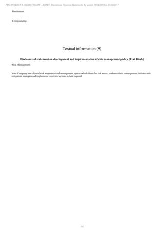 16
PMC PROJECTS (INDIA) PRIVATE LIMITED Standalone Financial Statements for period 01/04/2016 to 31/03/2017
Punishment
Compounding
Textual information (9)
Disclosure of statement on development and implementation of risk management policy [Text Block]
Risk Management:
Your Company has a formal risk assessment and management system which identifies risk areas, evaluates their consequences, initiates risk
mitigation strategies and implements corrective actions where required
 