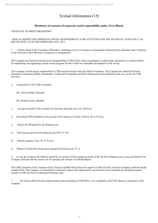 20
PMC PROJECTS (INDIA) PRIVATE LIMITED Standalone Financial Statements for period 01/04/2016 to 31/03/2017
Textual information (15)
Disclosure of contents of corporate social responsibility policy [Text Block]
ANNEXURE TO DIRECTORS REPORT
ANNUAL REPORT ON CORPORATE SOCIAL RESPONSIBILITY (CSR) ACTIVITIES FOR THE FINANCIAL YEAR 2016-17 AS
PER SECTION 135 OF THE COMPANIES ACT, 2013
1. A brief outline of the Companys CSR policy, including overview of projects or programmes proposed to be undertaken and a reference
to the web-link to the CSR policy and projects or programmes:
The Company has framed Corporate Social Responsibility (CSR) Policy which encompasses its philosophy and guides its sustained efforts
for undertaking and supporting socially useful programs for the welfare & sustainable development of the society.
The Company carried out/get implemented its CSR activities/projects through Adani Foundation. The Company has identified Primary
Education, Community Health, Sustainable Livelihood Development and Rural Infrastructure Development as the core sectors for CSR
activities.
2. Composition of the CSR Committee:
Mr. Ashwin Modi, Chairman
Mr. Kailash Varma, Member
3. Average net profit of the Company for last three financial years: Rs. 440 Lacs.
4. Prescribed CSR Expenditure (two percent of the amount as in item 3 above): Rs. 8.79 Lacs
5. Details of CSR spend for the financial year:
a) Total amount spent for the financial year 2016-17: Nil
b) Amount unspent, if any: Rs. 8.79 Lacs
c) Manner in which the amount spent during the financial year: N. A.
6. In case the company has failed to spend the two percent of the average net profit of the last three financial years or any part thereof, the
Company shall provide the reasons for not spending the amount in its Board Report:
The CSR Committee of the company tried to find out suitable NGO partner for support in CSR activities, however company could not decide
suitable NGO. The Company is committed to continually explore new opportunities and intend to invest cumulatively including unspent
amount in CSR activities in subsequent financial years.
7. We hereby affirm that the implementation and monitoring of CSR Policy, is in compliance with CSR objectives and policy of the
company.
 