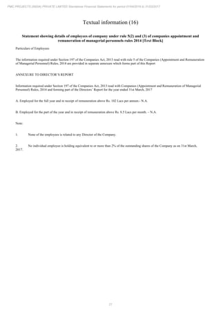 21
PMC PROJECTS (INDIA) PRIVATE LIMITED Standalone Financial Statements for period 01/04/2016 to 31/03/2017
Textual information (16)
Statement showing details of employees of company under rule 5(2) and (3) of companies appointment and
remuneration of managerial personnels rules 2014 [Text Block]
Particulars of Employees
The information required under Section 197 of the Companies Act, 2013 read with rule 5 of the Companies (Appointment and Remuneration
of Managerial Personnel) Rules, 2014 are provided in separate annexure which forms part of this Report
ANNEXURE TO DIRECTOR’S REPORT
Information required under Section 197 of the Companies Act, 2013 read with Companies (Appointment and Remuneration of Managerial
Personnel) Rules, 2014 and forming part of the Directors’ Report for the year ended 31st March, 2017
A. Employed for the full year and in receipt of remuneration above Rs. 102 Lacs per annum.- N.A.
B. Employed for the part of the year and in receipt of remuneration above Rs. 8.5 Lacs per month. – N.A.
Note:
1. None of the employees is related to any Director of the Company.
2. No individual employee is holding equivalent to or more than 2% of the outstanding shares of the Company as on 31st March,
2017.
 