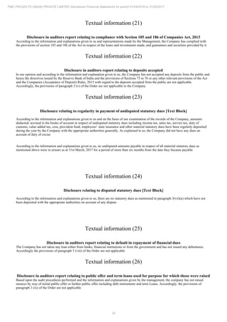 24
PMC PROJECTS (INDIA) PRIVATE LIMITED Standalone Financial Statements for period 01/04/2016 to 31/03/2017
Textual information (21)
Disclosure in auditors report relating to compliance with Section 185 and 186 of Companies Act, 2013
According to the information and explanations given to us and representations made by the Management, the Company has complied with
the provisions of section 185 and 186 of the Act in respect of the loans and investments made, and guarantees and securities provided by it
Textual information (22)
Disclosure in auditors report relating to deposits accepted
In our opinion and according to the information and explanation given to us, the Company has not accepted any deposits from the public and
hence the directives issued by the Reserve Bank of India and the provisions of Sections 73 to 76 or any other relevant provisions of the Act
and the Companies (Acceptance of Deposit) Rules, 2015 with regard to the deposits accepted from the public are not applicable.
Accordingly, the provisions of paragraph 3 (v) of the Order are not applicable to the Company
Textual information (23)
Disclosure relating to regularity in payment of undisputed statutory dues [Text Block]
According to the information and explanations given to us and on the basis of our examination of the records of the Company, amounts
deducted/ accrued in the books of account in respect of undisputed statutory dues including income tax, sales tax, service tax, duty of
customs, value added tax, cess, provident fund, employees’ state insurance and other material statutory dues have been regularly deposited
during the year by the Company with the appropriate authorities generally. As explained to us, the Company did not have any dues on
account of duty of excise
According to the information and explanations given to us, no undisputed amounts payable in respect of all material statutory dues as
mentioned above were in arrears as at 31st March, 2017 for a period of more than six months from the date they became payable
Textual information (24)
Disclosure relating to disputed statutory dues [Text Block]
According to the information and explanations given to us, there are no statutory dues as mentioned in paragraph 3(vii)(a) which have not
been deposited with the appropriate authorities on account of any dispute
Textual information (25)
Disclosure in auditors report relating to default in repayment of financial dues
The Company has not taken any loan either from banks, financial institutions or from the government and has not issued any debentures.
Accordingly the provisions of paragraph 3 (viii) of the Order are not applicable
Textual information (26)
Disclosure in auditors report relating to public offer and term loans used for purpose for which those were raised
Based upon the audit procedures performed and the information and explanations given by the management, the company has not raised
moneys by way of initial public offer or further public offer including debt instruments and term Loans. Accordingly, the provisions of
paragraph 3 (ix) of the Order are not applicable
 