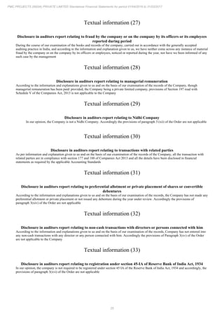 25
PMC PROJECTS (INDIA) PRIVATE LIMITED Standalone Financial Statements for period 01/04/2016 to 31/03/2017
Textual information (27)
Disclosure in auditors report relating to fraud by the company or on the company by its officers or its employees
reported during period
During the course of our examination of the books and records of the company, carried out in accordance with the generally accepted
auditing practice in India, and according to the information and explanation given to us, we have neither come across any instance of material
fraud by the company or on the company by its officers or employees, noticed or reported during the year, nor have we been informed of any
such case by the management
Textual information (28)
Disclosure in auditors report relating to managerial remuneration
According to the information and explanations given to us and on the basis of our examination of the records of the Company, though
managerial remuneration has been paid/ provided, the Company being a private limited company, provisions of Section 197 read with
Schedule V of the Companies Act, 2013 is not applicable to the Company
Textual information (29)
Disclosure in auditors report relating to Nidhi Company
In our opinion, the Company is not a Nidhi Company. Accordingly the provisions of paragraph 3 (xii) of the Order are not applicable
Textual information (30)
Disclosure in auditors report relating to transactions with related parties
As per information and explanation given to us and on the basis of our examination of the records of the Company, all the transaction with
related parties are in compliance with section 177 and 188 of Companies Act 2013 and all the details have been disclosed in financial
statements as required by the applicable Accounting Standards
Textual information (31)
Disclosure in auditors report relating to preferential allotment or private placement of shares or convertible
debentures
According to the information and explanations given to us and on the basis of our examination of the records, the Company has not made any
preferential allotment or private placement or not issued any debenture during the year under review. Accordingly the provisions of
paragraph 3(xiv) of the Order are not applicable
Textual information (32)
Disclosure in auditors report relating to non-cash transactions with directors or persons connected with him
According to the information and explanations given to us and on the basis of our examination of the records, Company has not entered into
any non-cash transactions with any director or any person connected with him. Accordingly the provisions of Paragraph 3(xv) of the Order
are not applicable to the Company
Textual information (33)
Disclosure in auditors report relating to registration under section 45-IA of Reserve Bank of India Act, 1934
In our opinion, the company is not required to be registered under section 45 IA of the Reserve Bank of India Act, 1934 and accordingly, the
provisions of paragraph 3(xvi) of the Order are not applicable
 