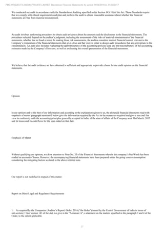 27
PMC PROJECTS (INDIA) PRIVATE LIMITED Standalone Financial Statements for period 01/04/2016 to 31/03/2017
We conducted our audit in accordance with the Standards on Auditing specified under Section 143(10) of the Act. Those Standards require
that we comply with ethical requirements and plan and perform the audit to obtain reasonable assurance about whether the financial
statements are free from material misstatement.
An audit involves performing procedures to obtain audit evidence about the amounts and the disclosures in the financial statements. The
procedures selected depend on the auditor’s judgment, including the assessment of the risks of material misstatement of the financial
statements, whether due to fraud or error. In making those risk assessments, the auditor considers internal financial control relevant to the
Company’s preparation of the financial statements that give a true and fair view in order to design audit procedures that are appropriate in the
circumstances. An audit also includes evaluating the appropriateness of the accounting policies used and the reasonableness of the accounting
estimates made by the Company’s Directors, as well as evaluating the overall presentation of the financial statements.
We believe that the audit evidence we have obtained is sufficient and appropriate to provide a basis for our audit opinion on the financial
statements.
Opinion
In our opinion and to the best of our information and according to the explanations given to us, the aforesaid financial statements read with
emphasis of matter paragraph mentioned below give the information required by the Act in the manner so required and give a true and fair
view in conformity with the accounting principles generally accepted in India, of the state of affairs of the Company as at 31st March, 2017
and its losses and its cash flows for the year ended on that date.
Emphasis of Matter
Without qualifying our opinion, we draw attention to Note No. 33 of the Financial Statements wherein the company’s Net Worth has been
eroded on account of losses. However, the accompanying financial statements have been prepared under the going concern assumption
considering the mitigating factors as stated in the above referred note.
Our report is not modified in respect of this matter.
Report on Other Legal and Regulatory Requirements
1. As required by the Companies (Auditor’s Report) Order, 2016 (“the Order”) issued by the Central Government of India in terms of
sub-section (11) of section 143 of the Act, we give in the “Annexure A”, a statement on the matters specified in the paragraph 3 and 4 of the
Order, to the extent applicable.
 