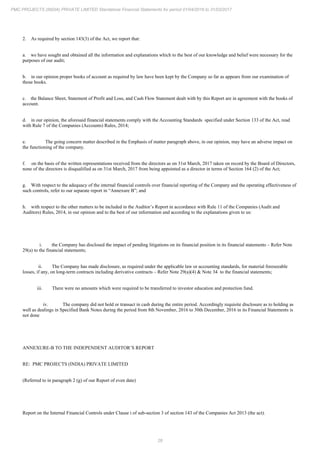 28
PMC PROJECTS (INDIA) PRIVATE LIMITED Standalone Financial Statements for period 01/04/2016 to 31/03/2017
2. As required by section 143(3) of the Act, we report that:
a. we have sought and obtained all the information and explanations which to the best of our knowledge and belief were necessary for the
purposes of our audit;
b. in our opinion proper books of account as required by law have been kept by the Company so far as appears from our examination of
those books.
c. the Balance Sheet, Statement of Profit and Loss, and Cash Flow Statement dealt with by this Report are in agreement with the books of
account.
d. in our opinion, the aforesaid financial statements comply with the Accounting Standards specified under Section 133 of the Act, read
with Rule 7 of the Companies (Accounts) Rules, 2014;
e. The going concern matter described in the Emphasis of matter paragraph above, in our opinion, may have an adverse impact on
the functioning of the company.
f. on the basis of the written representations received from the directors as on 31st March, 2017 taken on record by the Board of Directors,
none of the directors is disqualified as on 31st March, 2017 from being appointed as a director in terms of Section 164 (2) of the Act;
g. With respect to the adequacy of the internal financial controls over financial reporting of the Company and the operating effectiveness of
such controls, refer to our separate report in “Annexure B”; and
h. with respect to the other matters to be included in the Auditor’s Report in accordance with Rule 11 of the Companies (Audit and
Auditors) Rules, 2014, in our opinion and to the best of our information and according to the explanations given to us:
i. the Company has disclosed the impact of pending litigations on its financial position in its financial statements – Refer Note
29(a) to the financial statements;
ii. The Company has made disclosure, as required under the applicable law or accounting standards, for material foreseeable
losses, if any, on long-term contracts including derivative contracts – Refer Note 29(a)(4) & Note 34 to the financial statements;
iii. There were no amounts which were required to be transferred to investor education and protection fund.
iv. The company did not hold or transact in cash during the entire period. Accordingly requisite disclosure as to holding as
well as dealings in Specified Bank Notes during the period from 8th November, 2016 to 30th December, 2016 in its Financial Statements is
not done
ANNEXURE-B TO THE INDEPENDENT AUDITOR’S REPORT
RE: PMC PROJECTS (INDIA) PRIVATE LIMITED
(Referred to in paragraph 2 (g) of our Report of even date)
Report on the Internal Financial Controls under Clause i of sub-section 3 of section 143 of the Companies Act 2013 (the act).
 