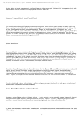 29
PMC PROJECTS (INDIA) PRIVATE LIMITED Standalone Financial Statements for period 01/04/2016 to 31/03/2017
We have audited the internal financial controls over financial reporting of the company as of 31st March, 2017 in conjunction with our audit
of the standalone financial statements of the company for the year ended on that date.
Management’s Responsibilities for Internal Financial Controls
The Company’s management is responsible for establishing and maintaining internal financial controls based on the internal control over
financial reporting criteria established by the Company considering the essential components of internal control stated in the Guidance Note
on Audit of Internal Financial Controls over Financial Reporting issued by the Institute of Chartered Accountants of India. These
responsibilities include the design, implementation and maintenance of adequate internal financial controls that were operating effectively for
ensuring the orderly and efficient conduct of its business, including adherence to company’s policies, the safeguarding of its assets, the
prevention and detection of frauds and errors, the accuracy and completeness of the accounting records, and the timely preparation of reliable
financial information, as required under the Companies Act, 2013.
Auditors’ Responsibility
Our responsibility is to express an opinion on the Company's internal financial controls over financial reporting based on our audit. We
conducted our audit in accordance with the Guidance Note on Audit of Internal Financial Controls Over Financial Reporting (the Guidance
Note) and the Standards on Auditing, issued by ICAI and deemed to be prescribed under section 143(10) of the Companies Act, 2013, to the
extent applicable to an audit of internal financial controls, both applicable to an audit of Internal Financial Controls and, both issued by the
Institute of Chartered Accountants of India. Those Standards and the Guidance Note require that we comply with ethical requirements and
plan and perform the audit to obtain reasonable assurance about whether adequate internal financial controls over financial reporting was
established and maintained and if such controls operated effectively in all material respects.
Our audit involves performing procedures to obtain audit evidence about the adequacy of the internal financial controls system over financial
reporting and their operating effectiveness. Our audit of internal financial controls over financial reporting included obtaining an
understanding of internal financial controls over financial reporting, assessing the risk that a material weakness exists, and testing and
evaluating the design and operating effectiveness of internal control based on the assessed risk. The procedures selected depend on the
auditor’s judgment, including the assessment of the risks of material misstatement of the financial statements, whether due to fraud or error.
We believe that the audit evidence we have obtained is sufficient and appropriate to provide a basis for our audit opinion on the Company’s
internal financial controls system over financial reporting.
Meaning of Internal Financial Controls over Financial Reporting
A company's internal financial control over financial reporting is a process designed to provide reasonable assurance regarding the reliability
of financial reporting and the preparation of financial statements for external purposes in accordance with generally accepted accounting
principles. A company's internal financial control over financial reporting includes those policies and procedures that :
(1) pertain to the maintenance of records that, in reasonable detail, accurately and fairly reflect the transactions and dispositions of the assets
of the company;
 