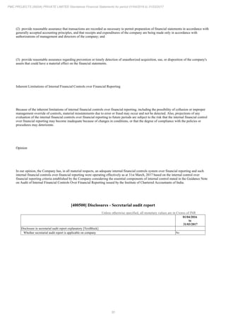 30
PMC PROJECTS (INDIA) PRIVATE LIMITED Standalone Financial Statements for period 01/04/2016 to 31/03/2017
(2) provide reasonable assurance that transactions are recorded as necessary to permit preparation of financial statements in accordance with
generally accepted accounting principles, and that receipts and expenditures of the company are being made only in accordance with
authorizations of management and directors of the company; and
(3) provide reasonable assurance regarding prevention or timely detection of unauthorized acquisition, use, or disposition of the company's
assets that could have a material effect on the financial statements.
Inherent Limitations of Internal Financial Controls over Financial Reporting
Because of the inherent limitations of internal financial controls over financial reporting, including the possibility of collusion or improper
management override of controls, material misstatements due to error or fraud may occur and not be detected. Also, projections of any
evaluation of the internal financial controls over financial reporting to future periods are subject to the risk that the internal financial control
over financial reporting may become inadequate because of changes in conditions, or that the degree of compliance with the policies or
procedures may deteriorate.
Opinion
In our opinion, the Company has, in all material respects, an adequate internal financial controls system over financial reporting and such
internal financial controls over financial reporting were operating effectively as at 31st March, 2017 based on the internal control over
financial reporting criteria established by the Company considering the essential components of internal control stated in the Guidance Note
on Audit of Internal Financial Controls Over Financial Reporting issued by the Institute of Chartered Accountants of India.
[400500] Disclosures - Secretarial audit report
Unless otherwise specified, all monetary values are in Crores of INR
01/04/2016
to
31/03/2017
Disclosure in secretarial audit report explanatory [TextBlock]
Whether secretarial audit report is applicable on company No
 