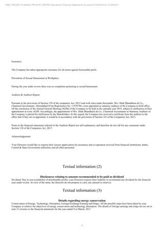 6
PMC PROJECTS (INDIA) PRIVATE LIMITED Standalone Financial Statements for period 01/04/2016 to 31/03/2017
Insurance:
The Company has taken appropriate insurance for all assets against foreseeable perils.
Prevention of Sexual Harassment at Workplace:
During the year under review there was no complaints pertaining to sexual harassment.
Auditors & Auditors Report:
Pursuant to the provisions of Section 139 of the companies Act, 2013 read with rules made thereunder, M/s. Shah Dhandharia & Co.,
Chartered Accountants, Ahmedabad (Firm Registration No. 118707W), were appointed as statutory auditors of the Company to hold office
till the conclusion of the Annual General Meeting (AGM) of the Company to be held in the calendar year 2019, subject to ratification of their
appointment at every AGM. Accordingly, the appointment of M/s. Shah Dhandharia & Co., Chartered Accountants as Statutory Auditors of
the Company is placed for ratification by the Shareholders. In this regard, the Company has received a certificate from the auditors to the
effect that if they are re-appointed, it would be in accordance with the provisions of Section 141 of the Companies Act, 2013.
Notes to the financial statements referred in the Auditors Report are self-explanatory and therefore do not call for any comments under
Section 134 of the Companies Act, 2013
Acknowledgement:
Your Directors would like to express their sincere appreciation for assistance and co-operation received from financial institutions, banks,
Central & State Government authorities and all other personnel
Textual information (2)
Disclosures relating to amount recommended to be paid as dividend
Dividend: Due to non-availability of distributable profits, your Directors express their inability to recommend any dividend for the financial
year under review. In view of the same, the directors do not propose to carry any amount to reserves.
Textual information (3)
Details regarding energy conservation
Conservation of Energy, Technology Absorption, Foreign Exchange Earning and Outgo: All the possible steps have been taken by your
Company to achieve the objectives of energy conservation and technology absorption. The details of foreign earnings and outgo are set out in
note 31 of notes to the financial statements for the year ended 31st March, 2017
 