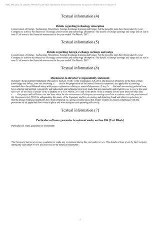 7
PMC PROJECTS (INDIA) PRIVATE LIMITED Standalone Financial Statements for period 01/04/2016 to 31/03/2017
Textual information (4)
Details regarding technology absorption
Conservation of Energy, Technology Absorption, Foreign Exchange Earning and Outgo: All the possible steps have been taken by your
Company to achieve the objectives of energy conservation and technology absorption. The details of foreign earnings and outgo are set out in
note 31 of notes to the financial statements for the year ended 31st March, 2017
Textual information (5)
Details regarding foreign exchange earnings and outgo
Conservation of Energy, Technology Absorption, Foreign Exchange Earning and Outgo: All the possible steps have been taken by your
Company to achieve the objectives of energy conservation and technology absorption. The details of foreign earnings and outgo are set out in
note 31 of notes to the financial statements for the year ended 31st March, 2017
Textual information (6)
Disclosures in director’s responsibility statement
Directors’ Responsibility Statement: Pursuant to Section 134(5) of the Companies Act, 2013, the Board of Directors, to the best of their
knowledge and ability, state the following: a. that in the preparation of the annual financial statements, the applicable accounting
standards have been followed along with proper explanation relating to material departures, if any; b. that such accounting policies have
been selected and applied consistently and judgement and estimates have been made that are reasonable and prudent so as to give a true and
fair view of the state of affairs of the Company as at 31st March, 2017 and of the profit of the Company for the year ended on that date;
c. that proper and sufficient care has been taken for the maintenance of adequate accounting records in accordance with the provisions of
the Companies Act, 2013 for safeguarding the assets of the Company and for preventing and detecting fraud and other irregularities; d.
that the annual financial statements have been prepared on a going concern basis; that proper systems to ensure compliance with the
provisions of all applicable laws were in place and were adequate and operating effectively.
Textual information (7)
Particulars of loans guarantee investment under section 186 [Text Block]
Particulars of loans, guarantee or investment:
The Company has not given any guarantee or made any investment during the year under review. The details of loan given by the Company
during the year under review are disclosed in the financial statements
 