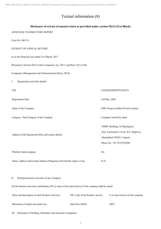 8
PMC PROJECTS (INDIA) PRIVATE LIMITED Standalone Financial Statements for period 01/04/2016 to 31/03/2017
Textual information (8)
Disclosure of extract of annual return as provided under section 92(3) [Text Block]
ANNEXURE TO DIRECTORS' REPORT
Form No. MGT-9
EXTRACT OF ANNUAL RETURN
as on the financial year ended 31st March, 2017
[Pursuant to Section 92(3) of the Companies Act, 2013, and Rule 12(1) of the
Companies (Management and Administration) Rules, 2014]
I. Registration and other details:
CIN : U45202GJ2005PTC045974
Registration Date : 3rd May, 2005
Name of the Company : PMC Projects (India) Private Limited
Category / Sub-Category of the Company : Company limited by share
Address of the Registered office and contact details :
AMDC Building, At Shantigram,
Near Vaishnodevi Circle, S.G. Highway,
Ahmedabad-382421, Gujarat
Phone No. +91-79-25556500
Whether listed company : No
Name, Address and Contact details of Registrar and Transfer Agent, if any : N.A.
II. Principal business activities of the Company:
All the business activities contributing 10% or more of the total turnover of the company shall be stated:
Name and description of main Products /Services NIC Code of the Product/ service % to total turnover of the company
Wholesale of metals and metal ores Sub-Class 46620 100%
III. Particulars of Holding, Subsidiary and Associate Companies:
 