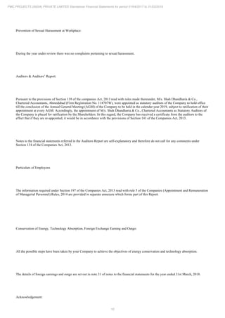 10
PMC PROJECTS (INDIA) PRIVATE LIMITED Standalone Financial Statements for period 01/04/2017 to 31/03/2018
Prevention of Sexual Harassment at Workplace:
During the year under review there was no complaints pertaining to sexual harassment.
Auditors & Auditors’ Report:
Pursuant to the provisions of Section 139 of the companies Act, 2013 read with rules made thereunder, M/s. Shah Dhandharia & Co.,
Chartered Accountants, Ahmedabad (Firm Registration No. 118707W), were appointed as statutory auditors of the Company to hold office
till the conclusion of the Annual General Meeting (AGM) of the Company to be held in the calendar year 2019, subject to ratification of their
appointment at every AGM. Accordingly, the appointment of M/s. Shah Dhandharia & Co., Chartered Accountants as Statutory Auditors of
the Company is placed for ratification by the Shareholders. In this regard, the Company has received a certificate from the auditors to the
effect that if they are re-appointed, it would be in accordance with the provisions of Section 141 of the Companies Act, 2013.
Notes to the financial statements referred in the Auditors Report are self-explanatory and therefore do not call for any comments under
Section 134 of the Companies Act, 2013.
Particulars of Employees
The information required under Section 197 of the Companies Act, 2013 read with rule 5 of the Companies (Appointment and Remuneration
of Managerial Personnel) Rules, 2014 are provided in separate annexure which forms part of this Report.
Conservation of Energy, Technology Absorption, Foreign Exchange Earning and Outgo:
All the possible steps have been taken by your Company to achieve the objectives of energy conservation and technology absorption.
The details of foreign earnings and outgo are set out in note 31 of notes to the financial statements for the year ended 31st March, 2018.
Acknowledgement:
 