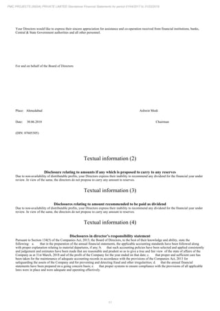 11
PMC PROJECTS (INDIA) PRIVATE LIMITED Standalone Financial Statements for period 01/04/2017 to 31/03/2018
Your Directors would like to express their sincere appreciation for assistance and co-operation received from financial institutions, banks,
Central & State Government authorities and all other personnel.
For and on behalf of the Board of Directors
Place: Ahmedabad Ashwin Modi
Date: 30.06.2018 Chairman
(DIN: 07605305)
Textual information (2)
Disclosure relating to amounts if any which is proposed to carry to any reserves
Due to non-availability of distributable profits, your Directors express their inability to recommend any dividend for the financial year under
review. In view of the same, the directors do not propose to carry any amount to reserves.
Textual information (3)
Disclosures relating to amount recommended to be paid as dividend
Due to non-availability of distributable profits, your Directors express their inability to recommend any dividend for the financial year under
review. In view of the same, the directors do not propose to carry any amount to reserves.
Textual information (4)
Disclosures in director’s responsibility statement
Pursuant to Section 134(5) of the Companies Act, 2013, the Board of Directors, to the best of their knowledge and ability, state the
following: a. that in the preparation of the annual financial statements, the applicable accounting standards have been followed along
with proper explanation relating to material departures, if any; b. that such accounting policies have been selected and applied consistently
and judgement and estimates have been made that are reasonable and prudent so as to give a true and fair view of the state of affairs of the
Company as at 31st March, 2018 and of the profit of the Company for the year ended on that date; c. that proper and sufficient care has
been taken for the maintenance of adequate accounting records in accordance with the provisions of the Companies Act, 2013 for
safeguarding the assets of the Company and for preventing and detecting fraud and other irregularities; d. that the annual financial
statements have been prepared on a going concern basis; e. that proper systems to ensure compliance with the provisions of all applicable
laws were in place and were adequate and operating effectively.
 
