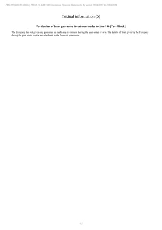 12
PMC PROJECTS (INDIA) PRIVATE LIMITED Standalone Financial Statements for period 01/04/2017 to 31/03/2018
Textual information (5)
Particulars of loans guarantee investment under section 186 [Text Block]
The Company has not given any guarantee or made any investment during the year under review. The details of loan given by the Company
during the year under review are disclosed in the financial statements.
 