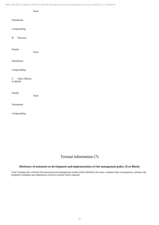 22
PMC PROJECTS (INDIA) PRIVATE LIMITED Standalone Financial Statements for period 01/04/2017 to 31/03/2018
None
Punishment
Compounding
B. Directors
Penalty
None
Punishment
Compounding
C. Other Officers
in default
Penalty
None
Punishment
Compounding
Textual information (7)
Disclosure of statement on development and implementation of risk management policy [Text Block]
Your Company has a formal risk assessment and management system which identifies risk areas, evaluates their consequences, initiates risk
mitigation strategies and implements corrective actions where required.
 