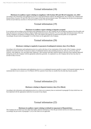 30
PMC PROJECTS (INDIA) PRIVATE LIMITED Standalone Financial Statements for period 01/04/2017 to 31/03/2018
Textual information (18)
Disclosure in auditors report relating to compliance with Section 185 and 186 of Companies Act, 2013
According to the information and explanations given to us and representations made by the Management, the Company has complied with
the provisions of section 185 and 186 of the Act in respect of the loans and investments made. The company has not given any guarantees
and has not provided any securities to which provisions of section 185 and 186 apply
Textual information (19)
Disclosure in auditors report relating to deposits accepted
In our opinion and according to the information and explanation given to us, the Company has not accepted any deposits from the public and
hence the directives issued by the Reserve Bank of India and the provisions of Sections 73 to 76 or any other relevant provisions of the Act
and the Companies (Acceptance of Deposit) Rules, 2015 with regard to the deposits accepted from the public are not applicable.
Accordingly, the provisions of paragraph 3 (v) of the Order are not applicable to the Company
Textual information (20)
Disclosure relating to regularity in payment of undisputed statutory dues [Text Block]
According to the information and explanations given to us and on the basis of our examination of the records of the Company, amounts
deducted/ accrued in the books of account in respect of undisputed statutory dues including income tax, sales tax, service tax, duty of
customs, value added tax, cess, provident fund, employees’ state insurance and other material statutory dues have been regularly deposited
during the year by the Company with the appropriate authorities generally. As explained to us, the Company did not have any dues on
account of duty of excise.
According to the information and explanations given to us, no undisputed amounts payable in respect of all material statutory dues as
mentioned above were in arrears as at 31st March, 2018 for a period of more than six months from the date they became payable
Textual information (21)
Disclosure relating to disputed statutory dues [Text Block]
According to the information and explanations given to us, there are no statutory dues as mentioned in paragraph 3(vii)(a) which have not
been deposited with the appropriate authorities on account of any dispute
Textual information (22)
Disclosure in auditors report relating to default in repayment of financial dues
The Company has not taken any loan either from banks, financial institutions or from the government and has not issued any debentures.
Accordingly the provisions of paragraph 3 (viii) of the Order are not applicable
 