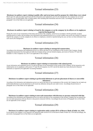 31
PMC PROJECTS (INDIA) PRIVATE LIMITED Standalone Financial Statements for period 01/04/2017 to 31/03/2018
Textual information (23)
Disclosure in auditors report relating to public offer and term loans used for purpose for which those were raised
Based upon the audit procedures performed and the information and explanations given by the management, the company has not raised
moneys by way of initial public offer or further public offer including debt instruments and term Loans. Accordingly, the provisions of
paragraph 3 (ix) of the Order are not applicable
Textual information (24)
Disclosure in auditors report relating to fraud by the company or on the company by its officers or its employees
reported during period
During the course of our examination of the books and records of the company, carried out in accordance with the generally accepted
auditing practice in India, and according to the information and explanation given to us, we have neither come across any instance of material
fraud by the company or on the company by its officers or employees, noticed or reported during the year, nor have we been informed of any
such case by the management.
Textual information (25)
Disclosure in auditors report relating to managerial remuneration
According to the information and explanations given to us and on the basis of our examination of the records of the Company, though
managerial remuneration has been paid/ provided, the Company being a private limited company, provisions of Section 197 read with
Schedule V of the Companies Act, 2013 is not applicable to the Company
Textual information (26)
Disclosure in auditors report relating to transactions with related parties
As per information and explanation given to us and on the basis of our examination of the records of the Company, all the transaction with
related parties are in compliance with section 177 and 188 of Companies Act 2013 and all the details have been disclosed in financial
statements as required by the applicable Accounting Standards
Textual information (27)
Disclosure in auditors report relating to preferential allotment or private placement of shares or convertible
debentures
According to the information and explanations given to us and on the basis of our examination of the records, the Company has not made any
preferential allotment or private placement or not issued any debenture during the year under review. Accordingly the provisions of
paragraph 3(xiv) of the Order are not applicable
Textual information (28)
Disclosure in auditors report relating to non-cash transactions with directors or persons connected with him
According to the information and explanations given to us and on the basis of our examination of the records, Company has not entered into
any non-cash transactions with any director or any person connected with him. Accordingly the provisions of Paragraph 3(xv) of the Order
are not applicable to the Company
Textual information (29)
Disclosure in auditors report relating to registration under section 45-IA of Reserve Bank of India Act, 1934
In our opinion, the company is not required to be registered under section 45 IA of the Reserve Bank of India Act, 1934 and accordingly, the
provisions of paragraph 3(xvi) of the Order are not applicable
 