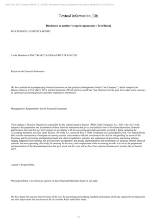 32
PMC PROJECTS (INDIA) PRIVATE LIMITED Standalone Financial Statements for period 01/04/2017 to 31/03/2018
Textual information (30)
Disclosure in auditor’s report explanatory [Text Block]
INDEPENDENT AUDITOR’S REPORT
To the Members of PMC PROJECTS (INDIA) PRIVATE LIMITED
Report on the Financial Statements
We have audited the accompanying financial statements of pmc projects (india) private limited (“the Company”), which comprise the
Balance Sheet as at 31st March, 2018, and the Statement of Profit and Loss and Cash Flow Statement for the year then ended, and a summary
of significant accounting policies and other explanatory information.
Management’s Responsibility for the Financial Statements
The Company’s Board of Directors is responsible for the matters stated in Section 134(5) of the Companies Act, 2013 (“the Act”) with
respect to the preparation and presentation of these financial statements that give a true and fair view of the financial position, financial
performance and cash flows of the Company in accordance with the accounting principles generally accepted in India, including the
Accounting Standards specified under Section 133 of the Act, read with Rule 7 of the Companies (Accounts) Rules,2014. This responsibility
also includes maintenance of adequate accounting records in accordance with the provisions of the Act for safeguarding the assets of the
Company and for preventing and detecting frauds and other irregularities; selection and application of appropriate accounting policies;
making judgments and estimates that are reasonable and prudent; and design, implementation and maintenance of adequate internal financial
controls, that were operating effectively for ensuring the accuracy and completeness of the accounting records, relevant to the preparation
and presentation of the financial statements that give a true and fair view and are free from material misstatement, whether due to fraud or
error.
Auditor’s Responsibility
Our responsibility is to express an opinion on these financial statements based on our audit.
We have taken into account the provisions of the Act, the accounting and auditing standards and matters which are required to be included in
the audit report under the provisions of the Act and the Rules made there under.
 