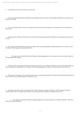34
PMC PROJECTS (INDIA) PRIVATE LIMITED Standalone Financial Statements for period 01/04/2017 to 31/03/2018
2. As required by section 143(3) of the Act, we report that:
a. we have sought and obtained all the information and explanations which to the best of our knowledge and belief were necessary for the
purposes of our audit;
b. in our opinion proper books of account as required by law have been kept by the Company so far as appears from our examination of
those books.
c. the Balance Sheet, Statement of Profit and Loss, and Cash Flow Statement dealt with by this Report are in agreement with the books of
account.
d. in our opinion, the aforesaid financial statements comply with the Accounting Standards specified under Section 133 of the Act, read
with Rule 7 of the Companies (Accounts) Rules, 2014;
e. The going concern matter described in the Emphasis of matter paragraph above, in our opinion, may have an adverse impact on
the functioning of the company.
f. on the basis of the written representations received from the directors as on 31st March, 2018 taken on record by the Board of Directors,
none of the directors is disqualified as on 31st March, 2018 from being appointed as a director in terms of Section 164 (2) of the Act;
g. With respect to the adequacy of the internal financial controls over financial reporting of the Company and the operating effectiveness of
such controls, refer to our separate report in “Annexure B”; and
h. with respect to the other matters to be included in the Auditor’s Report in accordance with Rule 11 of the Companies (Audit and
Auditors) Rules, 2014, in our opinion and to the best of our information and according to the explanations given to us:
i. the Company has disclosed the impact of pending litigations on its financial position in its financial statements – Refer Note
29(a) to the financial statements;
 