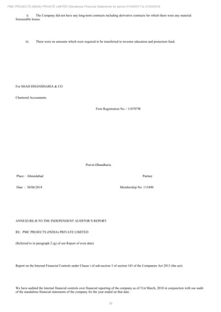 35
PMC PROJECTS (INDIA) PRIVATE LIMITED Standalone Financial Statements for period 01/04/2017 to 31/03/2018
ii. The Company did not have any long-term contracts including derivative contracts for which there were any material
foreseeable losses.
iii. There were no amounts which were required to be transferred to investor education and protection fund.
For SHAH DHANDHARIA & CO
Chartered Accountants
Firm Registration No – 118707W
Pravin Dhandharia
Place : Ahmedabad Partner
Date : 30/06/2018 Membership No. 115490
ANNEXURE-B TO THE INDEPENDENT AUDITOR’S REPORT
RE: PMC PROJECTS (INDIA) PRIVATE LIMITED
(Referred to in paragraph 2 (g) of our Report of even date)
Report on the Internal Financial Controls under Clause i of sub-section 3 of section 143 of the Companies Act 2013 (the act).
We have audited the internal financial controls over financial reporting of the company as of 31st March, 2018 in conjunction with our audit
of the standalone financial statements of the company for the year ended on that date.
 