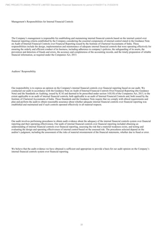 36
PMC PROJECTS (INDIA) PRIVATE LIMITED Standalone Financial Statements for period 01/04/2017 to 31/03/2018
Management’s Responsibilities for Internal Financial Controls
The Company’s management is responsible for establishing and maintaining internal financial controls based on the internal control over
financial reporting criteria established by the Company considering the essential components of internal control stated in the Guidance Note
on Audit of Internal Financial Controls over Financial Reporting issued by the Institute of Chartered Accountants of India. These
responsibilities include the design, implementation and maintenance of adequate internal financial controls that were operating effectively for
ensuring the orderly and efficient conduct of its business, including adherence to company’s policies, the safeguarding of its assets, the
prevention and detection of frauds and errors, the accuracy and completeness of the accounting records, and the timely preparation of reliable
financial information, as required under the Companies Act, 2013.
Auditors’ Responsibility
Our responsibility is to express an opinion on the Company's internal financial controls over financial reporting based on our audit. We
conducted our audit in accordance with the Guidance Note on Audit of Internal Financial Controls Over Financial Reporting (the Guidance
Note) and the Standards on Auditing, issued by ICAI and deemed to be prescribed under section 143(10) of the Companies Act, 2013, to the
extent applicable to an audit of internal financial controls, both applicable to an audit of Internal Financial Controls and, both issued by the
Institute of Chartered Accountants of India. Those Standards and the Guidance Note require that we comply with ethical requirements and
plan and perform the audit to obtain reasonable assurance about whether adequate internal financial controls over financial reporting was
established and maintained and if such controls operated effectively in all material respects.
Our audit involves performing procedures to obtain audit evidence about the adequacy of the internal financial controls system over financial
reporting and their operating effectiveness. Our audit of internal financial controls over financial reporting included obtaining an
understanding of internal financial controls over financial reporting, assessing the risk that a material weakness exists, and testing and
evaluating the design and operating effectiveness of internal control based on the assessed risk. The procedures selected depend on the
auditor’s judgment, including the assessment of the risks of material misstatement of the financial statements, whether due to fraud or error.
We believe that the audit evidence we have obtained is sufficient and appropriate to provide a basis for our audit opinion on the Company’s
internal financial controls system over financial reporting.
 