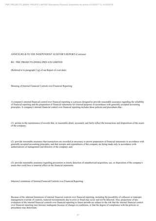 37
PMC PROJECTS (INDIA) PRIVATE LIMITED Standalone Financial Statements for period 01/04/2017 to 31/03/2018
ANNEXURE-B TO THE INDEPENDENT AUDITOR’S REPORT (Continue)
RE: PMC PROJECTS (INDIA) PRIVATE LIMITED
(Referred to in paragraph 2 (g) of our Report of even date)
Meaning of Internal Financial Controls over Financial Reporting
A company's internal financial control over financial reporting is a process designed to provide reasonable assurance regarding the reliability
of financial reporting and the preparation of financial statements for external purposes in accordance with generally accepted accounting
principles. A company's internal financial control over financial reporting includes those policies and procedures that :
(1) pertain to the maintenance of records that, in reasonable detail, accurately and fairly reflect the transactions and dispositions of the assets
of the company;
(2) provide reasonable assurance that transactions are recorded as necessary to permit preparation of financial statements in accordance with
generally accepted accounting principles, and that receipts and expenditures of the company are being made only in accordance with
authorizations of management and directors of the company; and
(3) provide reasonable assurance regarding prevention or timely detection of unauthorized acquisition, use, or disposition of the company's
assets that could have a material effect on the financial statements.
Inherent Limitations of Internal Financial Controls over Financial Reporting
Because of the inherent limitations of internal financial controls over financial reporting, including the possibility of collusion or improper
management override of controls, material misstatements due to error or fraud may occur and not be detected. Also, projections of any
evaluation of the internal financial controls over financial reporting to future periods are subject to the risk that the internal financial control
over financial reporting may become inadequate because of changes in conditions, or that the degree of compliance with the policies or
procedures may deteriorate.
 