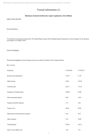 5
PMC PROJECTS (INDIA) PRIVATE LIMITED Standalone Financial Statements for period 01/04/2017 to 31/03/2018
Textual information (1)
Disclosure in board of directors report explanatory [Text Block]
DIRECTORS' REPORT
Dear Shareholders,
Your Directors are pleased to present the 13th Annual Report along with the audited financial statements of your Company for the financial
year ended on 31st March, 2018.
Financial Highlights:
The financial highlights of your Company for the year ended 31st March, 2018 is depicted below:
(Rs. in Crore)
Particulars 31.03.2018 31.03.2017
Revenue from Operations 151.07 51.39
Other Income 83.04 119.83
Total Revenue 234.11 171.22
Purchases of Traded Goods 180.90 65.00
Sub-contracting Expense 0.20 10.61
Employee benefits expenses 1.21 2.48
Finance Cost 46.90 48.95
Depreciation and amortization expense 0.10 0.18
Other expenses 3.52 36.09
Total Expenses 232.83 163.31
Profit / (Loss) Before Tax 1.28 7.91
 