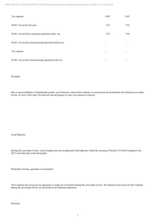 6
PMC PROJECTS (INDIA) PRIVATE LIMITED Standalone Financial Statements for period 01/04/2017 to 31/03/2018
Tax expense 0.00 0.05
Profit / (Loss) for the year 1.28 7.86
Profit / (Loss) from continuing operations after tax 1.28 7.86
Profit / (Loss) from discontinuing operations before tax - -
Tax expense - -
Profit / (Loss) from discontinuing operations after tax - -
Dividend:
Due to non-availability of distributable profits, your Directors express their inability to recommend any dividend for the financial year under
review. In view of the same, the directors do not propose to carry any amount to reserves.
Fixed Deposits:
During the year under review, your Company has not accepted any fixed deposits within the meaning of Section 73 of the Companies Act,
2013 read with rules made thereunder.
Particulars of loans, guarantee or investment:
The Company has not given any guarantee or made any investment during the year under review. The details of loan given by the Company
during the year under review are disclosed in the financial statements.
Directors:
 