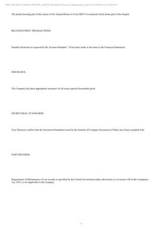 11
PMC PROJECTS (INDIA) PRIVATE LIMITED Standalone Financial Statements for period 01/04/2018 to 31/03/2019
The details forming part of the extract of the Annual Return in Form MGT-9 is annexed which forms part of this Report.
RELATED PARTY TRANSACTIONS:
Suitable disclosure as required by the Account Standard - 18 has been made in the notes to the Financial Statements.
INSURANCE:
The Company has taken appropriate insurance for all assets against foreseeable perils.
SECRETARIAL STANDARDS:
Your Directors confirm that the Secretarial Standards issued by the Institute of Company Secretaries of India, have been complied with.
COST RECORDS:
Requirement of Maintenance of cost records as specified by the Central Government under sub-section (1) of section 148 of the Companies
Act, 2013, is not applicable to the company
 