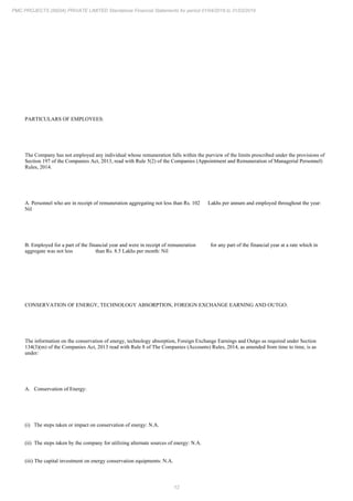 12
PMC PROJECTS (INDIA) PRIVATE LIMITED Standalone Financial Statements for period 01/04/2018 to 31/03/2019
PARTICULARS OF EMPLOYEES:
The Company has not employed any individual whose remuneration falls within the purview of the limits prescribed under the provisions of
Section 197 of the Companies Act, 2013, read with Rule 5(2) of the Companies (Appointment and Remuneration of Managerial Personnel)
Rules, 2014.
A. Personnel who are in receipt of remuneration aggregating not less than Rs. 102 Lakhs per annum and employed throughout the year:
Nil
B. Employed for a part of the financial year and were in receipt of remuneration for any part of the financial year at a rate which in
aggregate was not less than Rs. 8.5 Lakhs per month: Nil
CONSERVATION OF ENERGY, TECHNOLOGY ABSORPTION, FOREIGN EXCHANGE EARNING AND OUTGO:
The information on the conservation of energy, technology absorption, Foreign Exchange Earnings and Outgo as required under Section
134(3)(m) of the Companies Act, 2013 read with Rule 8 of The Companies (Accounts) Rules, 2014, as amended from time to time, is as
under:
A. Conservation of Energy:
(i) The steps taken or impact on conservation of energy: N.A.
(ii) The steps taken by the company for utilizing alternate sources of energy: N.A.
(iii) The capital investment on energy conservation equipments: N.A.
 
